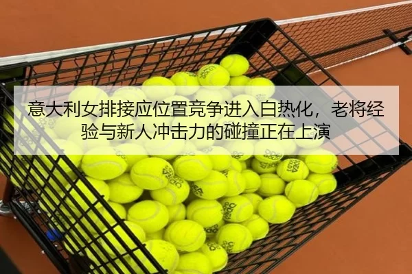 意大利女排接应位置竞争进入白热化，老将经验与新人冲击力的碰撞正在上演